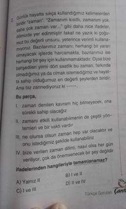 2 Günlük hayatta sıkça kullandığımız kelimelerden
biridir "zaman". "Zamanım kısıtlı, zamanim yok,
daha çok zaman var..." gibi daha nice ifadeler,
dilimizde yer edinmiştir fakat ne yazık ki çoğu-
muz bu değerli unsuru, yeterince verimli kullana-
miyoruz. Bazılarımız zamanr; herhangi bir yararı
olmayacak işlerde harcamakta, bazılarımız ise
herhangi bir şey için kullanmamaktadır. Oysa bize
bahşedilen yirmi dört saatlik bu zaman, farkında
olmadığımız ya da olmak istemediğimiz ve hayat-
ta sahip olduğumuz en değerli şeylerden biridir.
Ama biz zannediyoruz ki -----
Bu parça,
1. zaman denilen kavram hiç bitmeyecek, ona
sürekli sahip olacağız
II. zamanı etkili kullanabilmenin de çeşitli yön-
temleri ve bir vakti vardır
III. ne olursa olsun zaman hep var olacaktır ve
onu istediğimiz şekilde kullanabiliriz
IV. bize verilen zaman dilimi, nasıl olsa her gün
veriliyor, çok da önemsenecek bir şey değildir
ifadelerinden hangileriyle tamamlanamaz?
A) Yalnız 11
B) I ve II
D) Il ve IV
C) I ve III
Türkçe Sorulan Çant