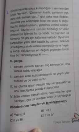 2 Günlük hayatta sıkça kullandığımız kelimelerden
biridir "zaman". "Zamanım kısıtlı, zamanim yok,
daha çok zaman var..." gibi daha nice ifadeler,
dilimizde yer edinmiştir fakat ne yazık ki çoğu-
muz bu değerli unsuru, yeterince verimli kullana-
miyoruz. Bazılarımız zamanr; herhangi bir yararı
olmayacak işlerde harcamakta, bazılarımız ise
herhangi bir şey için kullanmamaktadır. Oysa bize
bahşedilen yirmi dört saatlik bu zaman, farkında
olmadığımız ya da olmak istemediğimiz ve hayat-
ta sahip olduğumuz en değerli şeylerden biridir.
Ama biz zannediyoruz ki -----
Bu parça,
1. zaman denilen kavram hiç bitmeyecek, ona
sürekli sahip olacağız
II. zamanı etkili kullanabilmenin de çeşitli yön-
temleri ve bir vakti vardır
III. ne olursa olsun zaman hep var olacaktır ve
onu istediğimiz şekilde kullanabiliriz
IV. bize verilen zaman dilimi, nasıl olsa her gün
veriliyor, çok da önemsenecek bir şey değildir
ifadelerinden hangileriyle tamamlanamaz?
A) Yalnız 11
B) I ve II
D) Il ve IV
C) I ve III
Türkçe Sorulan Çant
