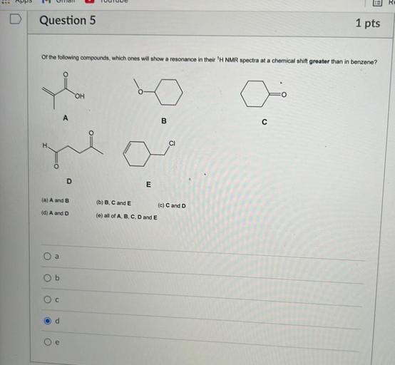 Question 5
1 pts
of the following compounds, which ones will show a resonance in their 'H NMR spectra at a chemical shift greater than in benzene?
Ye
OH
A
B
C
H
CI
O
D
E
(a) A and B
(b) B, C and E
(c) C and D
(d) A and D
(e) all of A, B, C, D and E
O a
Ob
Oc
od
e