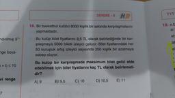 DENEME-8 HP
TYT
18. Bir basketbol kulübü 8000 kişilik bir salonda karşılaşmalarını
yapmaktadır.
19. nb
si
at
ndırılmış g
al
Bu kulüp bilet fiyatlarını 8,5 TL olarak belirlediğinde bir kar-
şılaşmaya 5000 biletli izleyici geliyor. Bilet fiyatlarındaki her
50 kuruşluk artış izleyici sayısında 200 kişilik bir azalmaya
sebep oluyor.
a
nge boya-
+ b < 10
Bu kulüp bir karşılaşmada maksimum bilet geliri elde
edebilmek için bilet fiyatlarını kaç TL olarak belirlemeli-
dir?
vi renge
A) 9
B) 9,5
C) 10
D) 10,5
E) 11
7