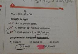 3
7
H2C=CH-C-OH
-
Lt.
bileşiği ile ilgili
* Adı propenoik asittir.
C atomları sp hibritleşmesi yapar.
1 molü yanınca 2 mol H,0 oluşur.
yargılarından hangileri doğrudur?
A) Yalnız! B) Yalnız III C) I ve II
D) II ve III
E) I, II ve Ill