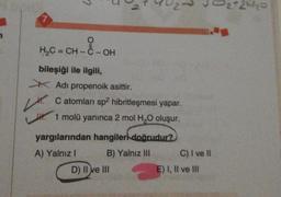 3
7
H2C=CH-C-OH
-
Lt.
bileşiği ile ilgili
* Adı propenoik asittir.
C atomları sp hibritleşmesi yapar.
1 molü yanınca 2 mol H,0 oluşur.
yargılarından hangileri doğrudur?
A) Yalnız! B) Yalnız III C) I ve II
D) II ve III
E) I, II ve Ill
