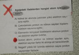 X
10. Aşağıdaki ifadelerden hangisi atom için
yan-
lıştır?
A) Nötral bir atomda çekirdek yükü elektron sayi-
sina eşittir.
B) Çekirdekteki proton ve nötron sayıları toplamı
nükleon sayısına eşittir.
C) Elementin kimyasal özelliklerini atomun proton
ve elektron sayıları belirler.
D) Izoton atom; proton ve nötron sayıları aynı,
elektron sayıları farklı iki atoma ait taneciklerdir.
E) Negatif yüklü bir iyonda elektron sayısı proton
sayısından fazladır.