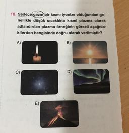 10. Sadece gazın bir kısmı iyonize olduğundan ge-
nellikle düşük sıcaklıkta kısmi plazma olarak
adlandırılan plazma örneğinin görseli aşağıda-
kilerden hangisinde doğru olarak verilmiştir?
A)
B)
-
C)
C)
D)
E)