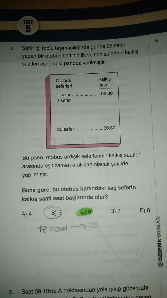 TEST
5
4.
Şehir içi toplu taşımacılığında günde 25 sefer
yapan bir otobüs hattının ilk ve son seferinin kalkış
saatleri aşağıdaki panoda verilmiştir.
Kalkış
Otobüs
seferleri
saati
06:30
1.sefer
2.sefer
25.sefer
00:30
Bu pano, otobüs ardışık seferlerinin ka