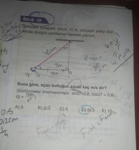 örnek - 20
Şekildeki lunapark zinciri 10 m yarıçaplı yatay düz-
lemde düzgün çembersel hareket yapıyor.
2
Cou
370
TE
05
tom
le=w.r
45
Pc-a
TM
r
10m
Buna göre, uçan koltuğun sürati kaç m/s dir?
(Sürtünmeler önemsenmiyor. sin37=0,6, cos37 = 0,8)
10m
(g =
-)
