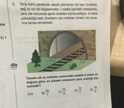 5.
Giriş kısmı parabolik olarak planlanan bir tren tünelinin,
sağ ve sol alt köşelerinden 1 metre içerdeki noktalarda,
yere dik konumda işaret direkleri monte ediliyor. 4 metre
yüksekliğindeki direklerin üst noktaları tünelin üst duva-
rina temas etmektedir.
una
E) 7
DOS
1 m
1 m
eis
Yayınlon
Tünelin alt uç noktaları arasındaki uzaklık 8 metre ol-
duğuna göre, en yüksek noktasının yere uzaklığı kaç
metredir?
64
70
C)
9
B)
76
E)
9
72
D)
7
c)
)
B) 7
A) 9
