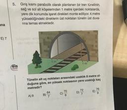 5.
Giriş kısmı parabolik olarak planlanan bir tren tünelinin,
sağ ve sol alt köşelerinden 1 metre içerdeki noktalarda,
yere dik konumda işaret direkleri monte ediliyor. 4 metre
yüksekliğindeki direklerin üst noktaları tünelin üst duva-
rina temas etmektedir.
una
E) 7
DOS
1 m
1 m
eis
Yayınlon
Tünelin alt uç noktaları arasındaki uzaklık 8 metre ol-
duğuna göre, en yüksek noktasının yere uzaklığı kaç
metredir?
64
70
C)
9
B)
76
E)
9
72
D)
7
c)
)
B) 7
A) 9
