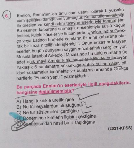 6.
Ennion, Roma'nın en ünlü cam ustası olarak I. yüzyılın
cam işçiliğine damgasını vurmuştur. Kalba ufteme tekniği
ile üretilen ve kendi adını taşıyan eserleriyle tanınmıştır.
Bu eserler; kabartma sarmaşık desenleriyle süslü küçük
testiler, kulplu kâseler 