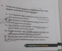 6.
Türkiye'de toprak oluşumu ve özellikleri ile ilgili olarak
aşağıda verilenlerden hangisi yanlıştır?
A) Kıyı bölgelerde yağış özellikleri kayaçların kimyasal yol-
Jarla ayrışmasında etkilidir.
B) Batr Toroslar'da kalkerli arazilerin varlığı toprağın kırmı-
zi renk kazanmasında
etkilidir
.
C) Yaz kuraklığının etkili olduğu iç bölgelerde toprak, or-
ganik madde bakımından fakirdir.
D) Düşük sıcaklığa sahip yerlerde organik maddeler geç
aynışmakta ve toprak üzerinde kalmaktadır.
F) Tuz ve kireç oranr yüksek olan topraklara Batı Anado-
lu'nun graben sahalarında yaygın olarak rastlanır.
&
Coğrafya Soru Bankası