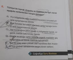 6.
Türkiye'de toprak oluşumu ve özellikleri ile ilgili olarak
aşağıda verilenlerden hangisi yanlıştır?
A) Kıyı bölgelerde yağış özellikleri kayaçların kimyasal yol-
Jarla ayrışmasında etkilidir.
B) Batr Toroslar'da kalkerli arazilerin varlığı toprağın kırmı-
zi renk kazanmasında
etkilidir
.
C) Yaz kuraklığının etkili olduğu iç bölgelerde toprak, or-
ganik madde bakımından fakirdir.
D) Düşük sıcaklığa sahip yerlerde organik maddeler geç
aynışmakta ve toprak üzerinde kalmaktadır.
F) Tuz ve kireç oranr yüksek olan topraklara Batı Anado-
lu'nun graben sahalarında yaygın olarak rastlanır.
&
Coğrafya Soru Bankası
