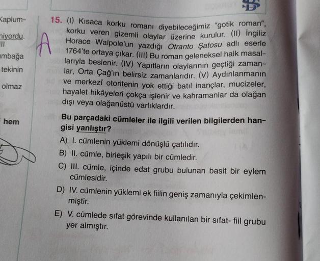 B
Kaplum-
niyordu.
1
ambağa
A
tekinin
olmaz
hem
15. Kısaca korku romanı diyebileceğimiz "gotik, roman”,
korku veren gizemli olaylar üzerine kurulur. (1) İngiliz
Horace Walpole'un yazdığı Otranto Şatosu adlı eserle
1764'te ortaya çıkar. (III) Bu roman gelen