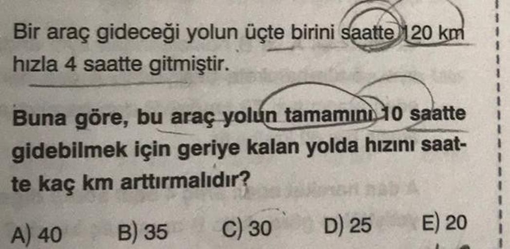 Bir araç gideceği yolun üçte birini saatte 120 km
hızla 4 saatte gitmiştir.
Buna göre, bu araç yolun tamamını 10 saatte
gidebilmek için geriye kalan yolda hızını saat-
te kaç km arttırmalıdır?
A) 40
B) 35
C) 30
D) 25
E) 20