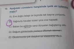 10. Aşağıdaki cümlelerin hangisinde iyelik eki kullanılma
mıştır?
A) Eve doğru telaşlı bir biçimde tek başına yürüyordu.
B) Yağmurlu havalar bizleri iyice eve hapsetti.
C) Baban bu eğitimle sana dünyaları bağışlamış oldu.
D) Doğum günlerimde pastaya üflemek istemem.
Et Okulumuzda çok disiplinli bir idarecimiz vardı.
