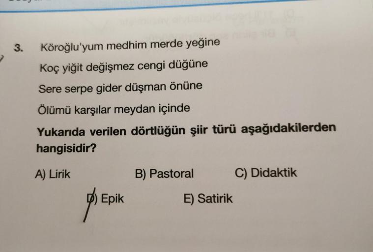 3.
Köroğlu'yum medhim merde yeğine
Koç yiğit değişmez cengi düğüne
Sere serpe gider düşman önüne
Ölümü karşılar meydan içinde
Yukarıda verilen dörtlüğün şiir türü aşağıdakilerden
hangisidir?
A) Lirik
B) Pastoral
C) Didaktik
D) Epik
E) Satirik