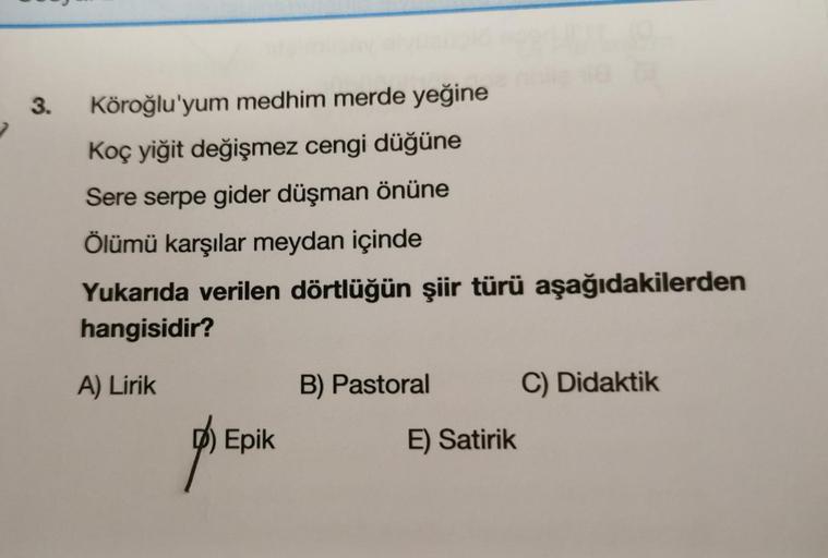 3.
Köroğlu'yum medhim merde yeğine
Koç yiğit değişmez cengi düğüne
Sere serpe gider düşman önüne
Ölümü karşılar meydan içinde
Yukarıda verilen dörtlüğün şiir türü aşağıdakilerden
hangisidir?
A) Lirik
B) Pastoral
C) Didaktik
D) Epik
E) Satirik
