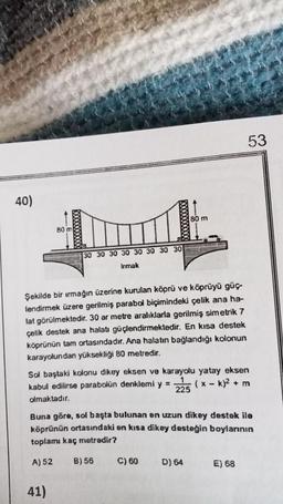 53
40)
BO m
80 m
30 30 30 30 30 30 30 30
Irmak
Şekilde bir ırmağın üzerine kurulan köprü ve köprüyü güç.
lendirmek üzere gerilmiş parabol biçimindeki çelik ana ha-
lat görülmektedir. 30 ar metre aralıklarla gerilmiş simetrik 7
çelik destek ana halatı güçlendirmektedir. En kısa destek
köprünün tam ortasındadır. Ana halatın bağlandığı kolonun
karayolundan yüksekliği 80 metredir.
Sol baştaki kolonu dikey eksen ve karayolu yatay eksen
kabul edilirse parabolün denklemi y =
1
(x - k)2 + m
225
olmaktadır.
Buna göre, sol başta bulunan en uzun dikey destek ile
köprünün ortasındaki en kısa dikey desteğin boylarının
toplamı kaç metredir?
A) 52
B) 56
C) 60
D) 64
E) 68
41)
