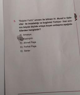 VOF
5. "Bağdat Fatihi” unvanı ile bilinen IV. Murat'ın Safe-
viler ile imzaladığı ve bugünkü Türkiye - İran sini-
rini büyük ölçüde ortaya koyan antlaşma aşağıda-
kilerden hangisidir?
A) Amasya
B Kasrışirin
C) Ahmet Paşa
D) Ferhat Paşa
E) Serav
