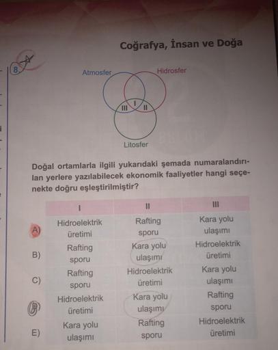 Coğrafya, İnsan ve Doğa
Atmosfer
Hidrosfer
III
II
i
Litosfer
Doğal ortamlarla ilgili yukarıdaki şemada numaralandırı-
lan yerlere yazılabilecek ekonomik faaliyetler hangi seçe-
nekte doğru eşleştirilmiştir?
1
II
A)
Hidroelektrik
üretimi
B)
C)
Rafting
sporu