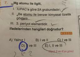 7.
est
12 Mg atomu ile ilgili,
I. IUPAC'a göre 2A grubundadır.
II. Be atomu ile benzer kimyasal özellik
gösterir.
III. 3. periyot elementidir.
ifadelerinden hangileri doğrudur?
K.9.2.3.1
A) Yalnız B) I ve 11 C) I ve II
D) I ve III E) I, II ve III
Spot 3 ve 6'ya göre)
2.8 ?
2