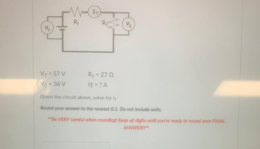 IT
Ri
V₂
Vy = 57 V
V₂ = 36v
Ry = 270
IT = ? A
Given the circuit above, solve for it
Round your answer to the nearest 0.1. Do not include units.
**Be VERY careful when rounding! Keep all digits until you're ready to round your FINAL
ANSWER!"