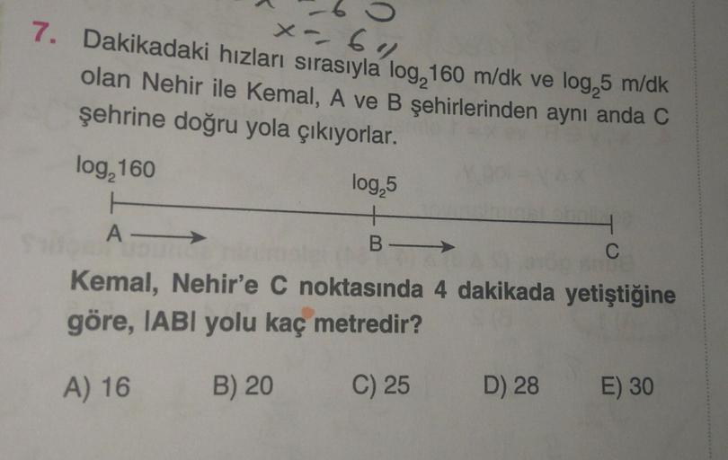 x- 64
7. Dakikadaki hızları sırasıyla log, 160 m/dk ve log, 5 m/dk
olan Nehir ile Kemal, A ve B şehirlerinden aynı anda C
şehrine doğru yola çıkıyorlar.
log, 160
log, 5
+
B-
A-
H
C
Kemal, Nehir'e C noktasında 4 dakikada yetiştiğine
göre, IABI yolu kaç metr