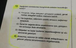 12. Aşağıdaki cümlelerden hangisinde anlatım bozukluğu
vardır?
A) Kongrede, bölge delegeleri görüşlerini sıraladı; genel
merkez delegeleri sadece isteklerini belirtti.
B) Yıla başlarken, bölümlerin uyumlu olmasını sağlamayı
amaçladık.
C) Genel bir değerlendirme yapabilmemiz için, görüşleri-
nizi serbestçe ifade etmelisiniz.
D) Bütçeden ne kadar kısıtlama yapabileceğimizi iyi dü-
şünmemiz gerekiyor.
E) Amacımız, sorunun bir bütün olarak anlaşılmasını ve
gelecek yıllarda tekrarlanmasını engellemektir.