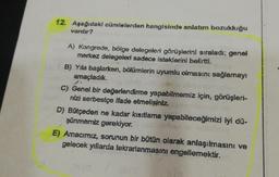 12. Aşağıdaki cümlelerden hangisinde anlatım bozukluğu
vardır?
A) Kongrede, bölge delegeleri görüşlerini sıraladı; genel
merkez delegeleri sadece isteklerini belirtti.
B) Yıla başlarken, bölümlerin uyumlu olmasını sağlamayı
amaçladık.
C) Genel bir değerlendirme yapabilmemiz için, görüşleri-
nizi serbestçe ifade etmelisiniz.
D) Bütçeden ne kadar kısıtlama yapabileceğimizi iyi dü-
şünmemiz gerekiyor.
E) Amacımız, sorunun bir bütün olarak anlaşılmasını ve
gelecek yıllarda tekrarlanmasını engellemektir.
