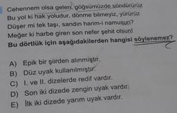 Cehennem olsa gelen, göğsümüzde söndürürüz
Bu yol ki hak yoludur, dönme bilmeyiz, yürürüz
Düşer mi tek taşı, sandın harim-i namusun?
Meğer ki harbe giren son nefer şehit olsun!
Bu dörtlük için aşağıdakilerden hangisi söylenemez?
A) Epik bir şiirden alınmıştır.
B) Düz uyak kullanılmıştır.
C) I. ve II. dizelerde redif vardır.
D) Son iki dizede zengin uyak vardır.
E) ilk iki dizede yarım uyak vardır.
