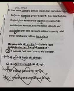 $a onun
9. Her sene, zamanı gelince Istanbul'un mahallelerinden
1
Boğaz'ın köylerine göçler başlardı. Eski Istanbullular;
II
Boğaziçi'nin kenarlarına yapılmış ve eski erkân
DIE
sedirleriyle, kerevet, şilte ve halılar üstünde yer
minderleri gibi eski eşyalarla döşenmiş geniş odalı,
I
gönül ferahlatıcı yalılara taşınırlardı.
V
o
Bu parçada altı çizili sözcüklerle ilgili
aşağıdakilerden hangisi yanlıştır?
(A I. sözcük belirtme durumu eki almıştır.
+BN. Sözcük iyelik eki almıştır.
C) III. sözcük sifat-fiil eki almıştır.
. sözcük
Dy. sözcük cokluk
eki almıştır.
SELV
V. sözcük geniş zaman eki almıştır
.