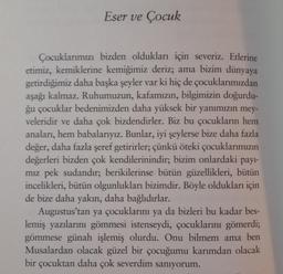 Eser ve Çocuk
Çocuklarımızı bizden oldukları için severiz. Etlerine
etimiz, kemiklerine kemiğimiz deriz; ama bizim dünyaya
getirdiğimiz daha başka şeyler var ki hiç de çocuklarımızdan
aşağı kalmaz. Ruhumuzun, kafamızın, bilgimizin doğurdu-
ğu çocuklar bedenimizden daha yüksek bir yanımızın mey-
veleridir ve daha çok bizdendirler. Biz bu çocukların hem
anaları, hem babalarıyız. Bunlar, iyi şeylerse bize daha fazla
değer, daha fazla şeref getirirler; çünkü öteki çocuklarımızın
değerleri bizden çok kendilerinindir; bizim onlardaki payl-
miz pek sudandır; berikilerinse bütün güzellikleri, bütün
incelikleri, bütün olgunlukları bizimdir. Böyle oldukları için
de bize daha yakın, daha bağlıdırlar.
Augustus’tan ya çocuklarını ya da bizleri bu kadar bes-
lemiş yazılarını gömmesi istenseydi, çocuklarını gömerdi;
gömmese günah işlemiş olurdu. Onu bilmem ama ben
Musalardan olacak güzel bir çocuğumu karımdan olacak
bir çocuktan daha çok severdim sanıyorum.
