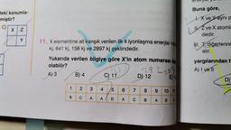 deki konumla-
miştir?
C)
X 2
9
Buna göre,
X ve Yayni p
z ve X atomla
dedir.
Y
III. , diğerlerine
alır.
11. X elementine ait karışık verilen ilk 4 iyonlaşma enerjisi 142
kj, 641 kj, 156 kj ve 2897 kj şeklindedir.
Yukarıda verilen bilgiye göre X'in atom numarası kar
olabilir?
282283
A) 3 B) 4
C) 11
D) 12
E) 1:
yargılarından h
A) I ve II
D)
1
2
3
4
5
6
6
7
8
8
9
10 11
B
C
A
A
D
A
C
B
A
B
C