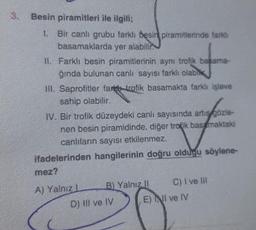 3.
Besin piramitleri ile ilgili;
1. Bir canlı grubu farklı besin piramitlerinde farklı
basamaklarda yer alabilir
II. Farklı besin piramitlerinin aynı trofik basama-
ğında bulunan canli sayısı farklı olabla
III. Saprofitler fark trofik basamakta farklı işleve
sahip olabilir.
IV. Bir trofik düzeydeki canlı sayısında artıs gözle-
nen besin piramidinde, diğer tropik bas maktaki
canlıların sayısı etkilenmez.
ifadelerinden hangilerinin doğru oldugu söylene-
mez?
B) Yalnız
il
A) Yalniz
D) III ve IV
C) I ve III
E) NII ve IV