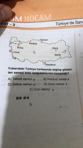 IM HOCAM
EST - 2
Türkiye'de San
1.
3.
Samsun
Karabük
Bursa
Elâzığ
İzmir
$
Mardin
İskenderun
Yukarıdaki Türkiye haritasında dağılışı gösteri-
len sanayi kolu aşağıdakilerden hangisidir?
A) Tekstil sanayi + B) Metalurji sanayi
C) Gübre sanayi + D) Şeker sana