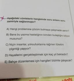 Aşağıdaki cümlelerin hangisinde soru anlamı soru
zamiriyle
A) Hangi problemine çözüm bulmaya çalışmadık senin?
B) Bana bu yazma hastalığının kimden bulaştığını biliyor
musunuz?
C) Niçin insanlar, yoksulluklarına rağmen tüketim
çılgınlığı yaşıyor?
D) Hayallerini gerçekleştirmek için kaç yıl bekledin?
E) Bahçe düzenlemesi için hangileri bizimle çalışacak?
witobi