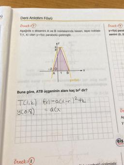 ü
Ders Anlatım Föyü
örnek:
Aşağıda x eksenini A ve B noktalarında kesen, tepe noktası
T(1, k) olan y=f(x) parabolü çizilmiştir.
Örnek: 9
y=16) para
senini (0,2
8
-2/0
X
1
B
y=f(x)
Buna göre, ATB üçgeninin alanı kaç br2 dir?
Telik) fx) = acx-r 12th
y2018)
=alx
Ön
As
ya
9.
eis
Yayınlan
Örnek: 8
robolü cizilmistir.
