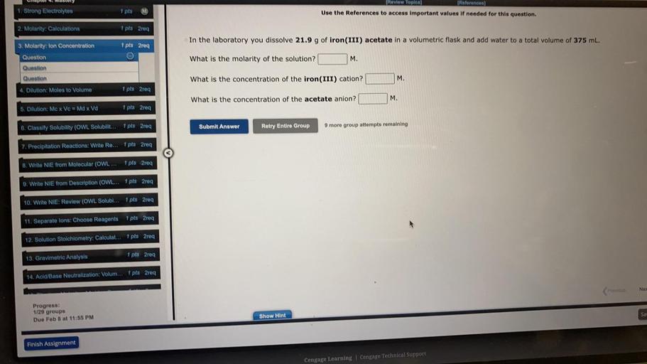 La Mastery
1. Strong Electrolytes
(Review Topica)
[References)
Use the References to access important values If needed for this question.
1 pts
2. Molarity: Calculations
1 pts 2req
In the laboratory you dissolve 21.9 g of iron(III) acetate in a volumetric flask and add water to a total volume of 375 ml.
3. Molarity: Ion Concentration
1 pts 2req
Question
What is the molarity of the solution?
M.
Question
Question
What is the concentration of the iron(III) cation?
M.
4. Dilution: Moles to Volume
1 pts 2req
What is the concentration of the acetate anion?
M.
5. Dilution: Mex Ve = Md x Vd
1 pts 2rea
6. Classify Solubility (OWL Solubilit... 1 pts 2req
Submit Answer
Retry Entire Group
9 more group attempts remaining
7. Precipitation Reactions: Write Re... 1 pts2req
8. Write NIE from Molecular (OWL ...
1 pts2req
9. Write NIE from Description (OWL... 1 pts 2req
10. Write NIE: Review (OWL Solubi... 1 pts2req
11. Separate lons: Choose Reagents
1 pts2req
12. Solution Stoichiometry: Calculat... 1 pts 2req
13. Gravimetric Analysis
1 pts2req
14. Acid/Base Neutralization: Volum... 1 pts 2req
Nes
Progress:
1/29 groups
Due Feb 8 at 11:55 PM
Say
Show Hint
Finish Assignment
Cengage Learning Cengage Technical Support