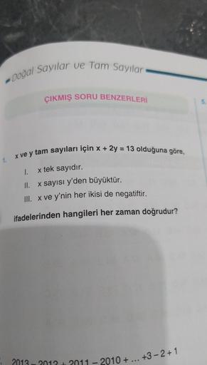 - Doğal Sayılar ve Tam Sayılar
ÇIKMIŞ SORU BENZERLERİ
5
1.
I.
x ve y tam sayıları için x + 2y = 13 olduğuna göre,
x tek sayıdır.
II. x sayısı y'den büyüktür.
III. x ve y'nin her ikisi de negatiftir.
ifadelerinden hangileri her zaman doğrudur?
2013 2012 201
