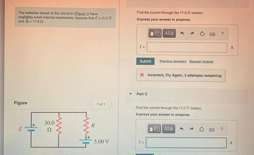 Find the current through the 17.9 12 resistor.
The batteries shown in the circuit in (Figure 1) have
negligibly small internal resistances. Assume that E = 11.0 V
and R = 17.9 12
Express your answer In amperes.
IVO ALO
?
TE
A
Submit
Previous Answers Request Answer
* Incorrect; Try Again; 3 attempts remaining
Part C
Figure
< 1 of 1
Find the current through the 11.0 V battery.
Express your answer in amperes.
30.0
22
R
IVO AE
?
W
with
5.00 V
I
A