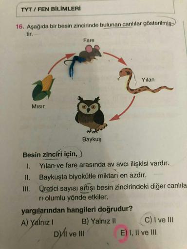 TYT / FEN BİLİMLERİ
16. Aşağıda bir besin zincirinde bulunan canlılar gösterilmiş
tir.
Fare
Yilan
Mısır
Baykuş
Besin zinciri için,
1. Yılan ve fare arasında av avcı ilişkisi vardır.
II. Baykuşta biyokütle miktarı en azdır.
.
III. Üretici sayısı artışı besi