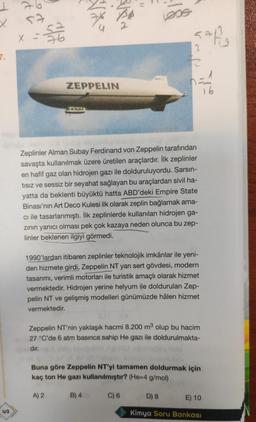 7
Vox
and
x
57
sa
76
52
SAR
3
7.
2
ZEPPELIN
-
16
Zeplinler Alman Subay Ferdinand von Zeppelin tarafından
savaşta kullanılmak üzere üretilen araçlardır. İlk zeplinler
en hafif gaz olan hidrojen gazı ile dolduruluyordu. Sarsın-
tisiz ve sessiz bir seyahat sağlayan bu araçlardan sivil ha-
yatta da beklenti büyüktü hatta ABD'deki Empire State
Binası'nın Art Deco Kulesi ilk olarak zeplin bağlamak ama-
cı ile tasarlanmıştı. İlk zeplinlerde kullanılan hidrojen ga-
zinin yanıcı olması pek çok kazaya neden olunca bu zep-
linler beklenen ilgiyi görmedi.
1990'lardan itibaren zeplinler teknolojik imkânlar ile yeni-
den hizmete girdi. Zeppelin NT yarı sert gövdesi, modern
tasarımı, verimli motorları ile turistik amaçlı olarak hizmet
vermektedir. Hidrojen yerine helyum ile doldurulan Zep-
pelin NT ve gelişmiş modelleri günümüzde hâlen hizmet
vermektedir.
Zeppelin NT'nin yaklaşık hacmi 8.200 m3 olup bu hacim
27 °C'de 6 atm basınca sahip He gazı ile doldurulmakta-
dir.
Buna göre Zeppelin NT'yi tamamen doldurmak için
kaç ton He gazı kullanılmıştır? (He=4 g/mol)
A) 2
B) 4
C) 6
D) 8
E) 10
49
Kimya Soru Bankası
