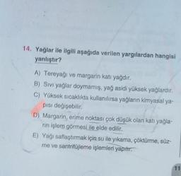 14. Yağlar ile ilgili aşağıda verilen yargılardan hangisi
yanlıştır?
A) Tereyağı ve margarin katı yağdır.
B) Sivi yağlar doymamış, yağ asidi yüksek yağlardır.
C) Yüksek sıcaklıkta kullanılırsa yağların kimyasal ya-
pisi değişebilir.
D) Margarin, erime noktası çok düşük olan katı yağla-
rin işlem görmesi ile elde edilir.
E) Yagi saflaştırmak için su ile yıkama, çöktürme, süz-
me ve santrifüjleme işlemleri yapılır.
11
