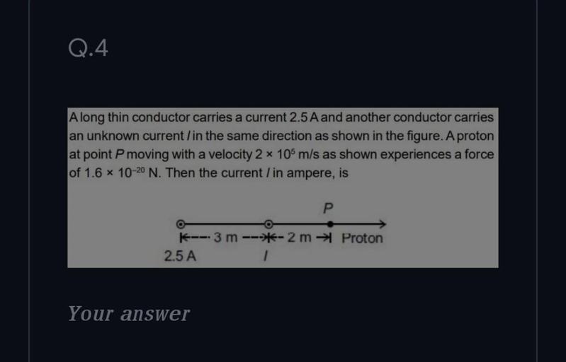 Q.4
Along thin conductor carries a current 2.5 A and another conductor carries
an unknown current/in the same direction as shown in the figure. A proton
at point P moving with a velocity 2 * 105 m/s as shown experiences a force
of 1.6 x 10-20 N. Then the current/in ampere, is
P
-- 3 m ---- 2m →Proton
2.5 A
Your answer