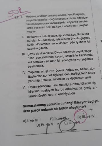sol
27. 1. Medrese, enderun ve saray çevresi, kendi beğenisi,
yaşama koşulları doğrultusunda divan edebiya-
tini oluşturmuşsa kasabalarda, köylerde ve oba-
larda yaşayan halk da kendi edebiyatını oluştur-
muştur.
II. Bir bakıma halkın yaşadığı somut koşull