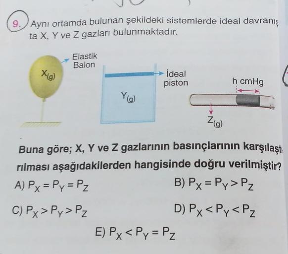 9.
Aynı ortamda bulunan şekildeki sistemlerde ideal davranış
ta X, Y ve z gazları bulunmaktadır.
Elastik
Balon
X(g)
ideal
piston
h cmHg
Yig)
Zg)
Buna göre; X, Y ve Z gazlarının basınçlarının karşılaştı
rılması aşağıdakilerden hangisinde doğru verilmiştir?