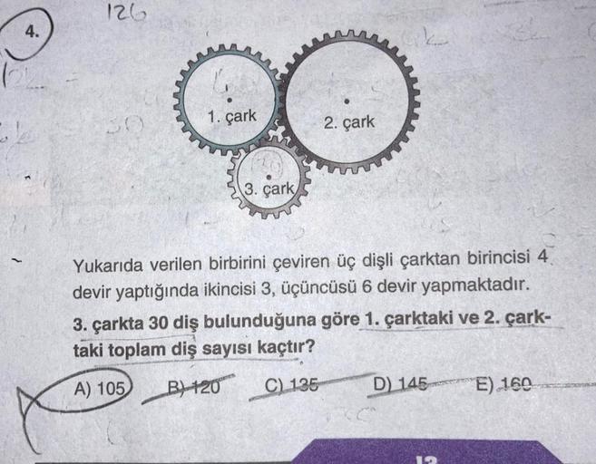 126
4.
Lk
1. çark
2. çark
3. çark
Yukarıda verilen birbirini çeviren üç dişli çarktan birincisi 4
devir yaptığında ikincisi 3, üçüncüsü 6 devir yapmaktadır.
3. çarkta 30 diş bulunduğuna göre 1. çarktaki ve 2. çark-
taki toplam diş sayısı kaçtır?
A) 105 B)