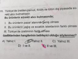 11. Türkiye'de üretilen pamuk, fındık ve tütün dış piyasada sü-
rekli alıcı bulmaktadır.
Bu ürünlerin sürekli alıcı bulmasında;
1. Bu ürünlerin pazar alanının geniş olması
II. Bu ürünlerin yağış ve sıcaklık isteklerinin farklı olması
III. Türkiye'de üretiminin fazla olması
özelliklerinden hangilerinin belirleyici olduğu söylenmez?
A) Yalnız 1.
B) Yalnız II. C) Yalnız III.
D) I ve II.
E) II ve III.