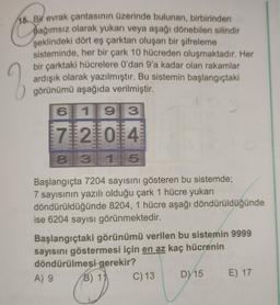 15. Bir evrak çantasının üzerinde bulunan, birbirinden
Dağımsız olarak yukarı veya aşağı dönebilen silindir
şeklindeki dört eş çarktan oluşan bir şifreleme
sisteminde, her bir çark 10 hücreden oluşmaktadır. Her
bir çarktaki hücrelere O'dan 9'a kadar olan rakamlar
ardışık olarak yazılmıştır. Bu sistemin başlangıçtaki
görünümü aşağıda verilmiştir.
2
6
119
3
7121014
8 3115
Başlangıçta 7204 sayısını gösteren bu sistemde;
7 sayısının yazılı olduğu çark 1 hücre yukarı
döndürüldüğünde 8204, 1 hücre aşağı döndürüldüğünde
ise 6204 sayısı görünmektedir.
Başlangıçtaki görünümü verilen bu sistemin 9999
sayısını göstermesi için en az kaç hücrenin
döndürülmesi gerekir?
A) 9
B) 14
C) 13
D) 15 E) 17