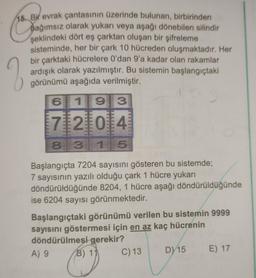 15. Bir evrak çantasının üzerinde bulunan, birbirinden
Dağımsız olarak yukarı veya aşağı dönebilen silindir
şeklindeki dört eş çarktan oluşan bir şifreleme
sisteminde, her bir çark 10 hücreden oluşmaktadır. Her
bir çarktaki hücrelere O'dan 9'a kadar olan rakamlar
ardışık olarak yazılmıştır. Bu sistemin başlangıçtaki
görünümü aşağıda verilmiştir.
2
6
119
3
7121014
8 3115
Başlangıçta 7204 sayısını gösteren bu sistemde;
7 sayısının yazılı olduğu çark 1 hücre yukarı
döndürüldüğünde 8204, 1 hücre aşağı döndürüldüğünde
ise 6204 sayısı görünmektedir.
Başlangıçtaki görünümü verilen bu sistemin 9999
sayısını göstermesi için en az kaç hücrenin
döndürülmesi gerekir?
A) 9
B) 14
C) 13
D) 15 E) 17
