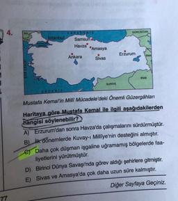 4.
BUL
KARADENIZ
GÜRCİSTAN
İstanbul
YUN.
Samsun
MARMARA
DENIZE
Havza
Amasya
Ankara
Sivas
Erzurum
IRAN
EGE DENIZI
IRAK
SURİYE
.
AKDENIZ
Mustafa Kemal'in Millî Mücadele'deki Önemli Güzergâhları
Haritaya göre Mustafa Kemal ile ilgili aşağıdakilerden
hangisi söylenebilir?
A) Erzurum'dan sonra Havza'da çalışmalarını sürdürmüştür.
B) İlk dönemlerde Kuvay-1 Millîye'nin desteğini almıştır.
e Daha çok düşman işgaline uğramamış bölgelerde faa-
liyetlerini yürütmüştür.
D). Birinci Dünya Savaşı'nda görev aldığı şehirlere gitmiştir.
E) Sivas ve Amasya'da çok daha uzun süre kalmıştır.
Diğer Sayfaya Geçiniz.
77
